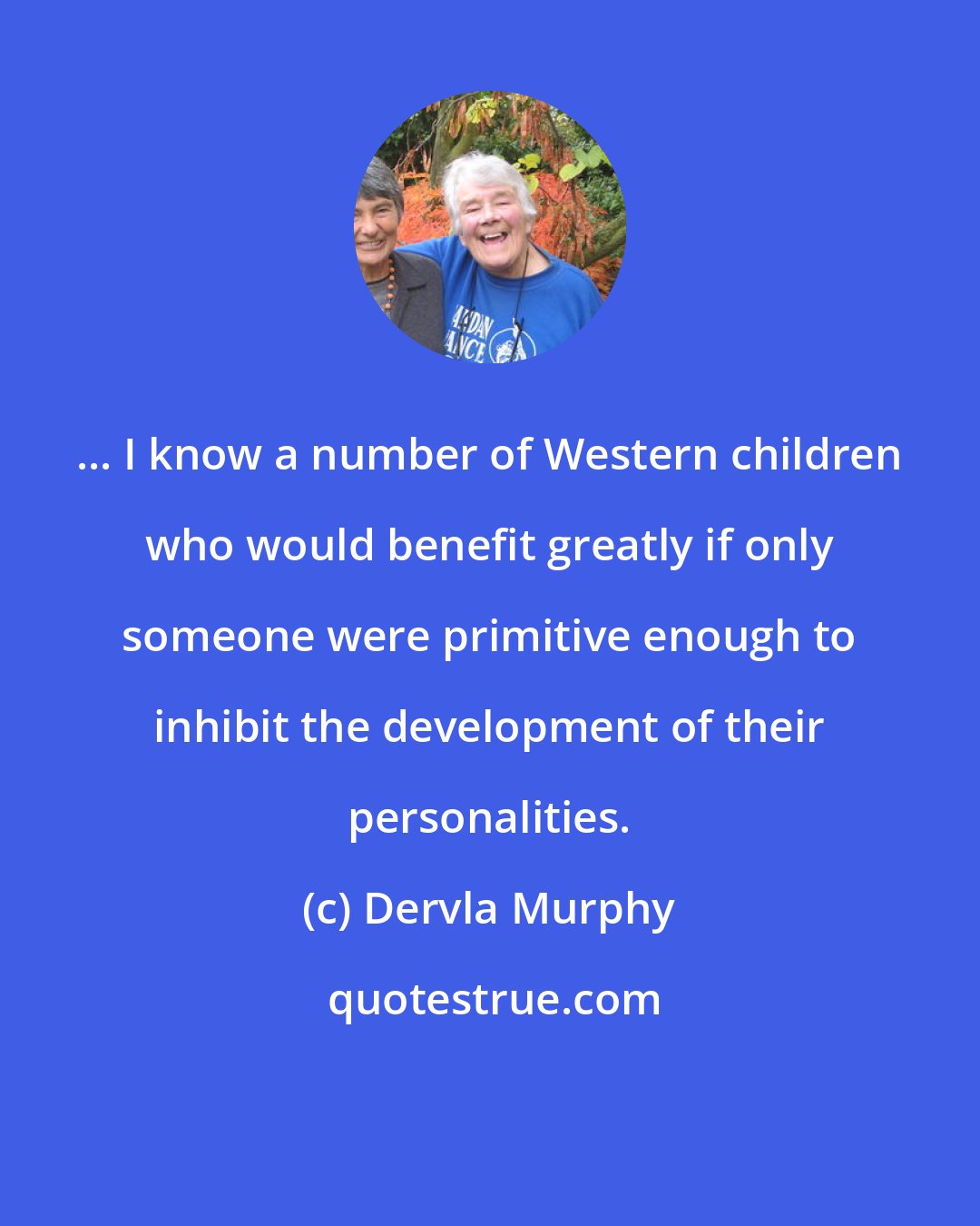 Dervla Murphy: ... I know a number of Western children who would benefit greatly if only someone were primitive enough to inhibit the development of their personalities.