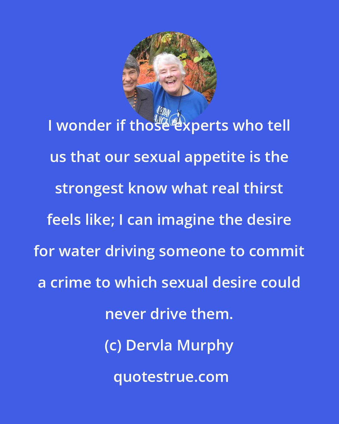 Dervla Murphy: I wonder if those experts who tell us that our sexual appetite is the strongest know what real thirst feels like; I can imagine the desire for water driving someone to commit a crime to which sexual desire could never drive them.