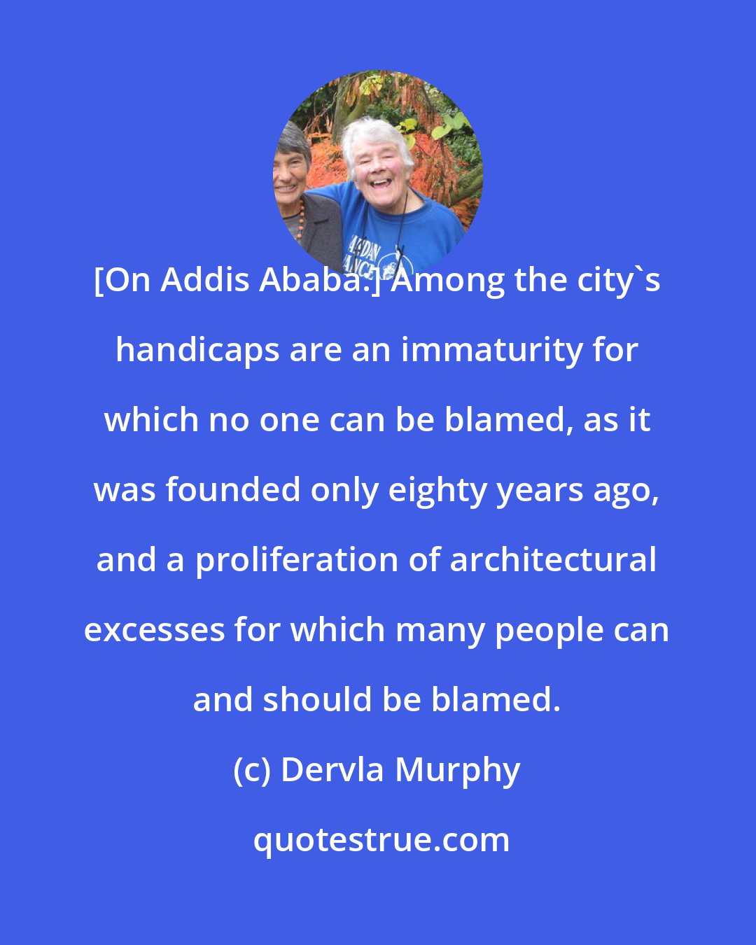 Dervla Murphy: [On Addis Ababa:] Among the city's handicaps are an immaturity for which no one can be blamed, as it was founded only eighty years ago, and a proliferation of architectural excesses for which many people can and should be blamed.