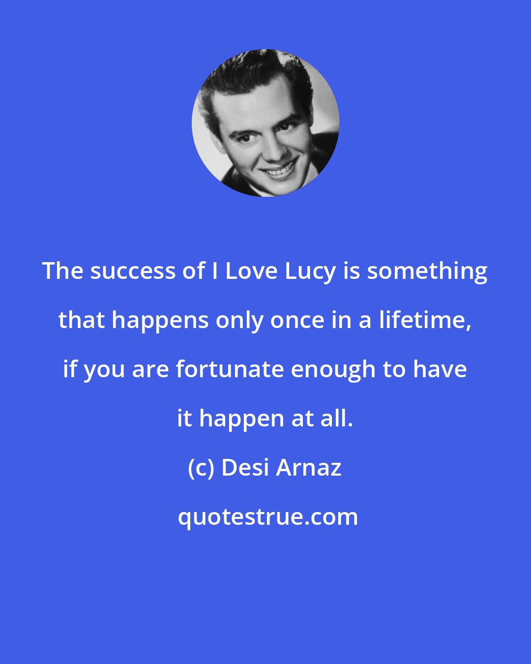Desi Arnaz: The success of I Love Lucy is something that happens only once in a lifetime, if you are fortunate enough to have it happen at all.