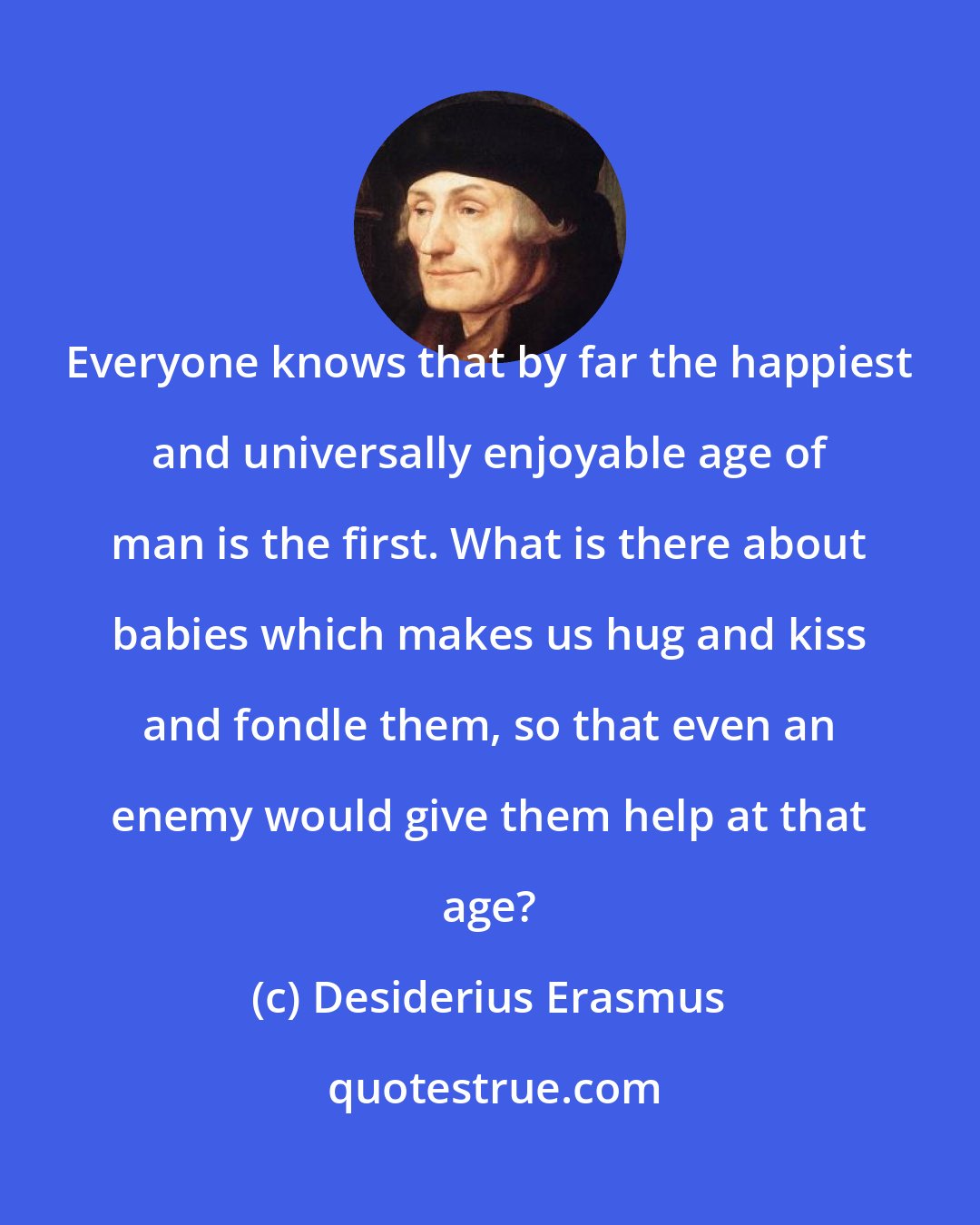 Desiderius Erasmus: Everyone knows that by far the happiest and universally enjoyable age of man is the first. What is there about babies which makes us hug and kiss and fondle them, so that even an enemy would give them help at that age?