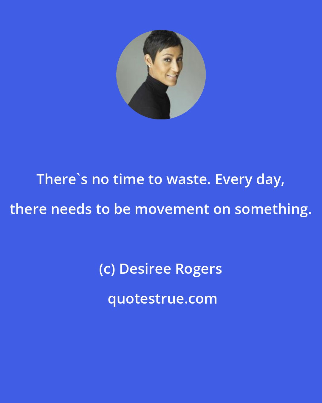 Desiree Rogers: There's no time to waste. Every day, there needs to be movement on something.