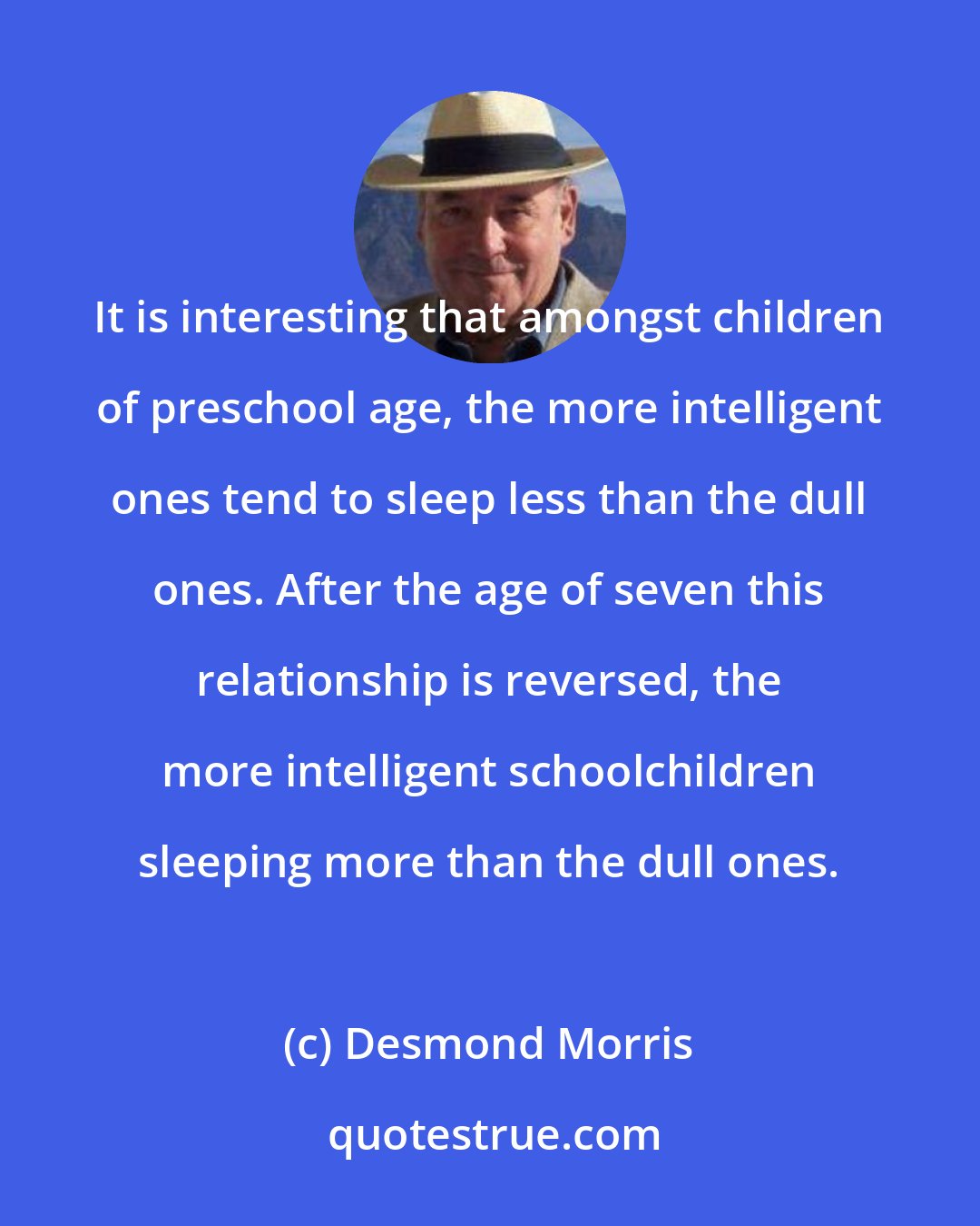 Desmond Morris: It is interesting that amongst children of preschool age, the more intelligent ones tend to sleep less than the dull ones. After the age of seven this relationship is reversed, the more intelligent schoolchildren sleeping more than the dull ones.