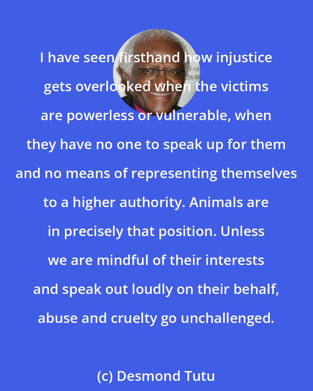 Desmond Tutu: I have seen firsthand how injustice gets overlooked when the victims are powerless or vulnerable, when they have no one to speak up for them and no means of representing themselves to a higher authority. Animals are in precisely that position. Unless we are mindful of their interests and speak out loudly on their behalf, abuse and cruelty go unchallenged.
