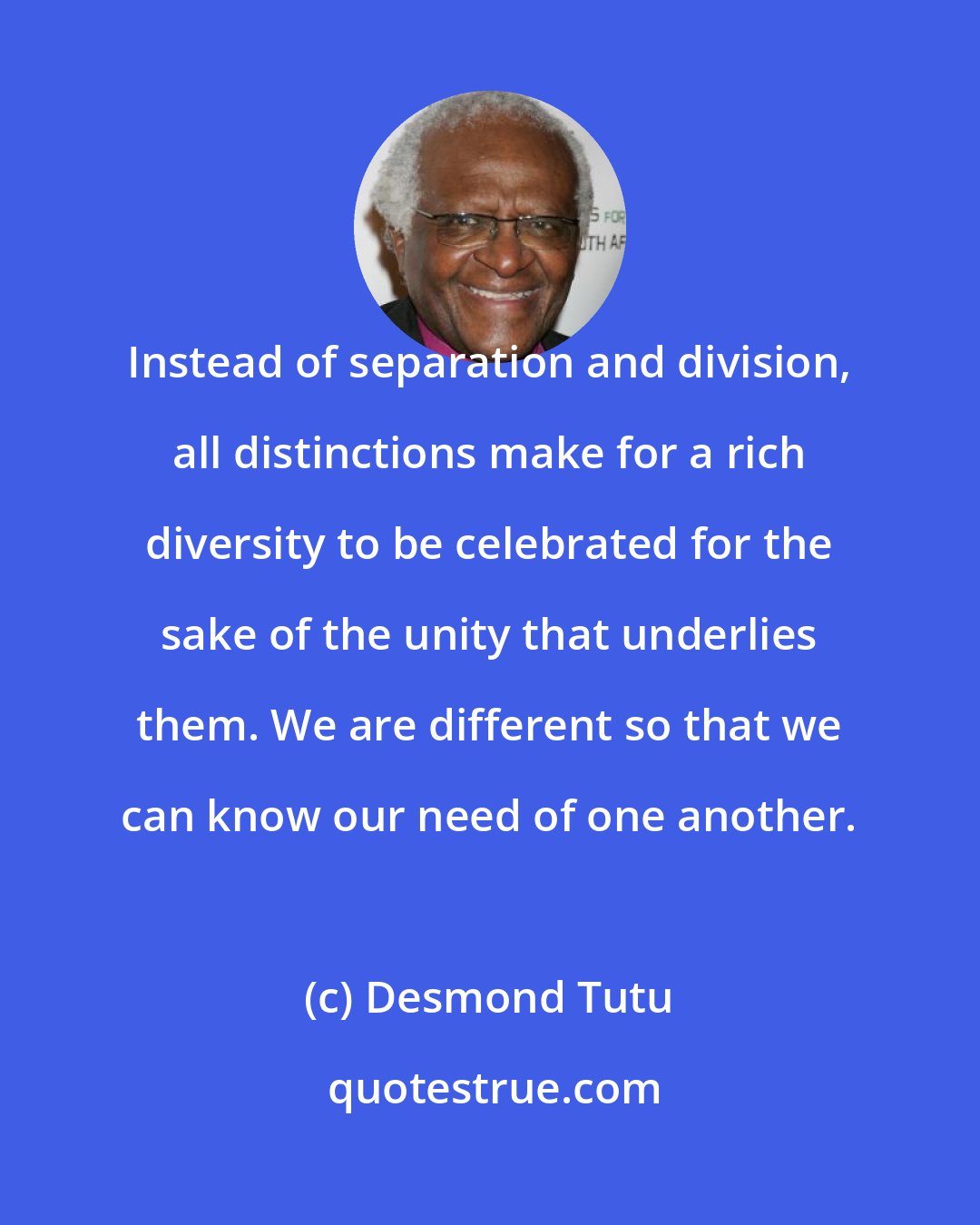 Desmond Tutu: Instead of separation and division, all distinctions make for a rich diversity to be celebrated for the sake of the unity that underlies them. We are different so that we can know our need of one another.