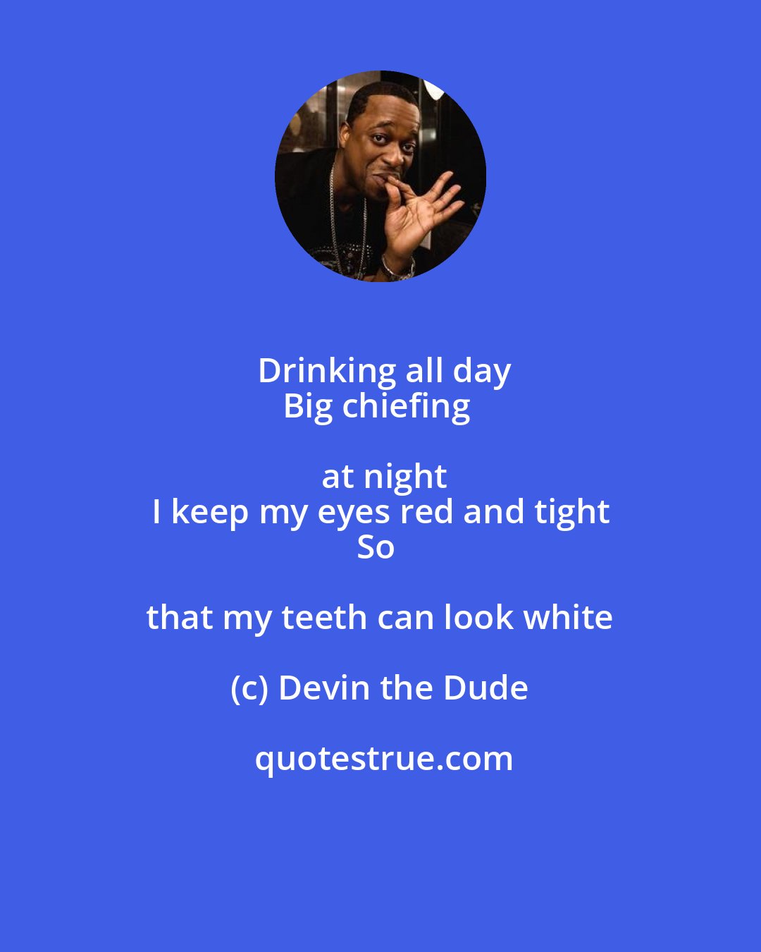 Devin the Dude: Drinking all day
Big chiefing at night
I keep my eyes red and tight
So that my teeth can look white