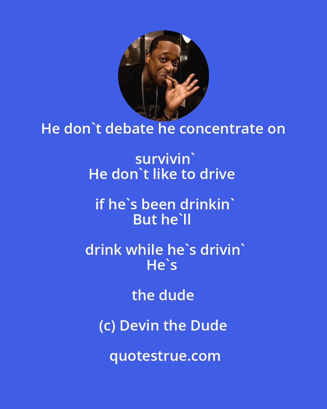 Devin the Dude: He don't debate he concentrate on survivin'
He don't like to drive if he's been drinkin'
But he'll drink while he's drivin'
He's the dude