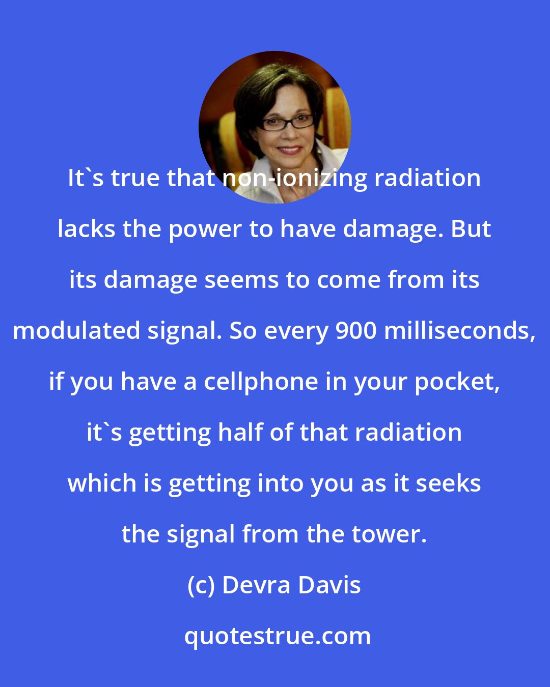 Devra Davis: It's true that non-ionizing radiation lacks the power to have damage. But its damage seems to come from its modulated signal. So every 900 milliseconds, if you have a cellphone in your pocket, it's getting half of that radiation which is getting into you as it seeks the signal from the tower.