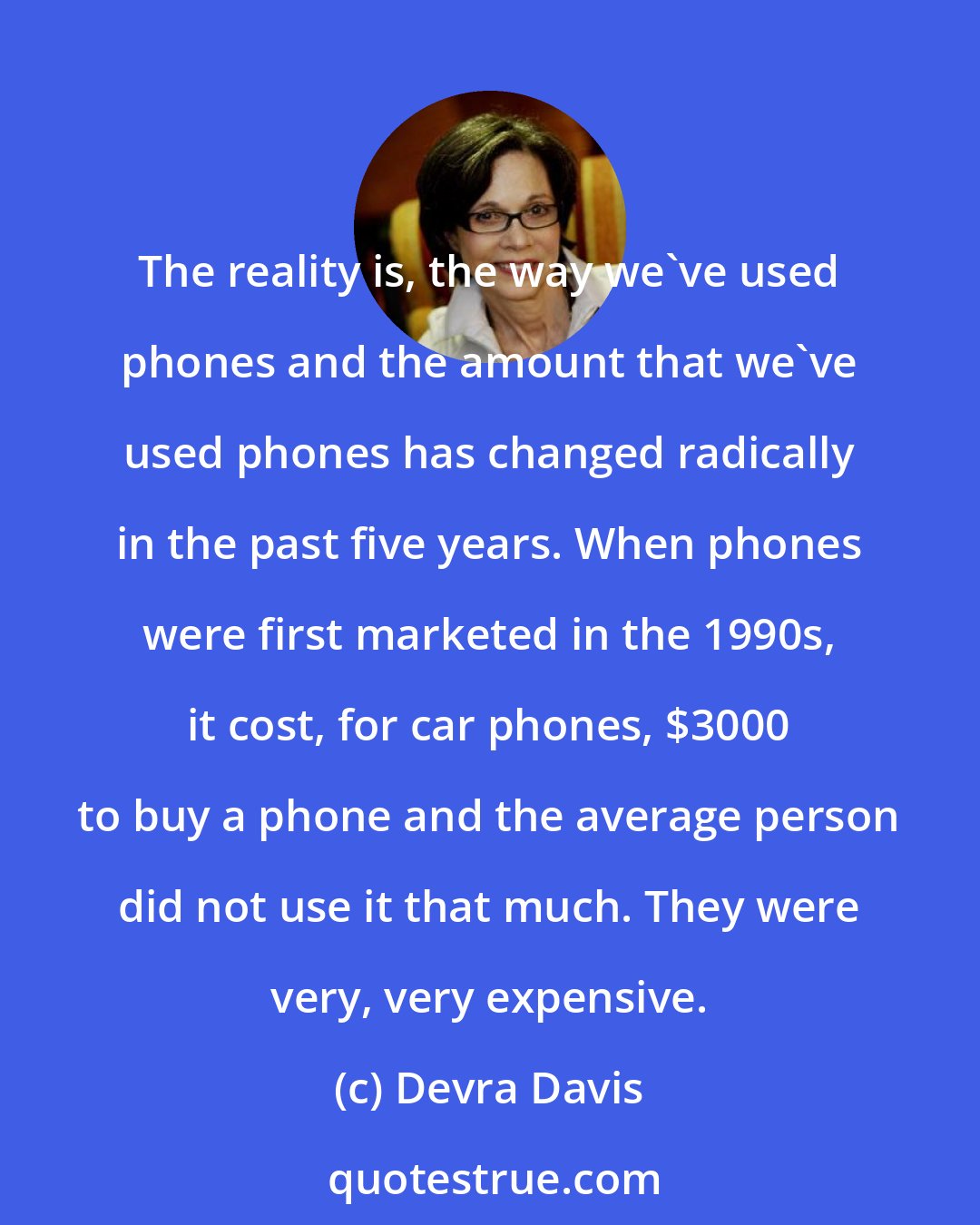 Devra Davis: The reality is, the way we've used phones and the amount that we've used phones has changed radically in the past five years. When phones were first marketed in the 1990s, it cost, for car phones, $3000 to buy a phone and the average person did not use it that much. They were very, very expensive.