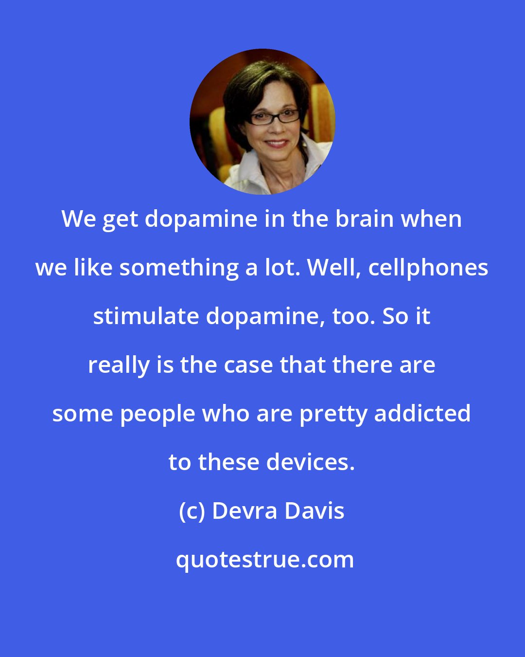Devra Davis: We get dopamine in the brain when we like something a lot. Well, cellphones stimulate dopamine, too. So it really is the case that there are some people who are pretty addicted to these devices.