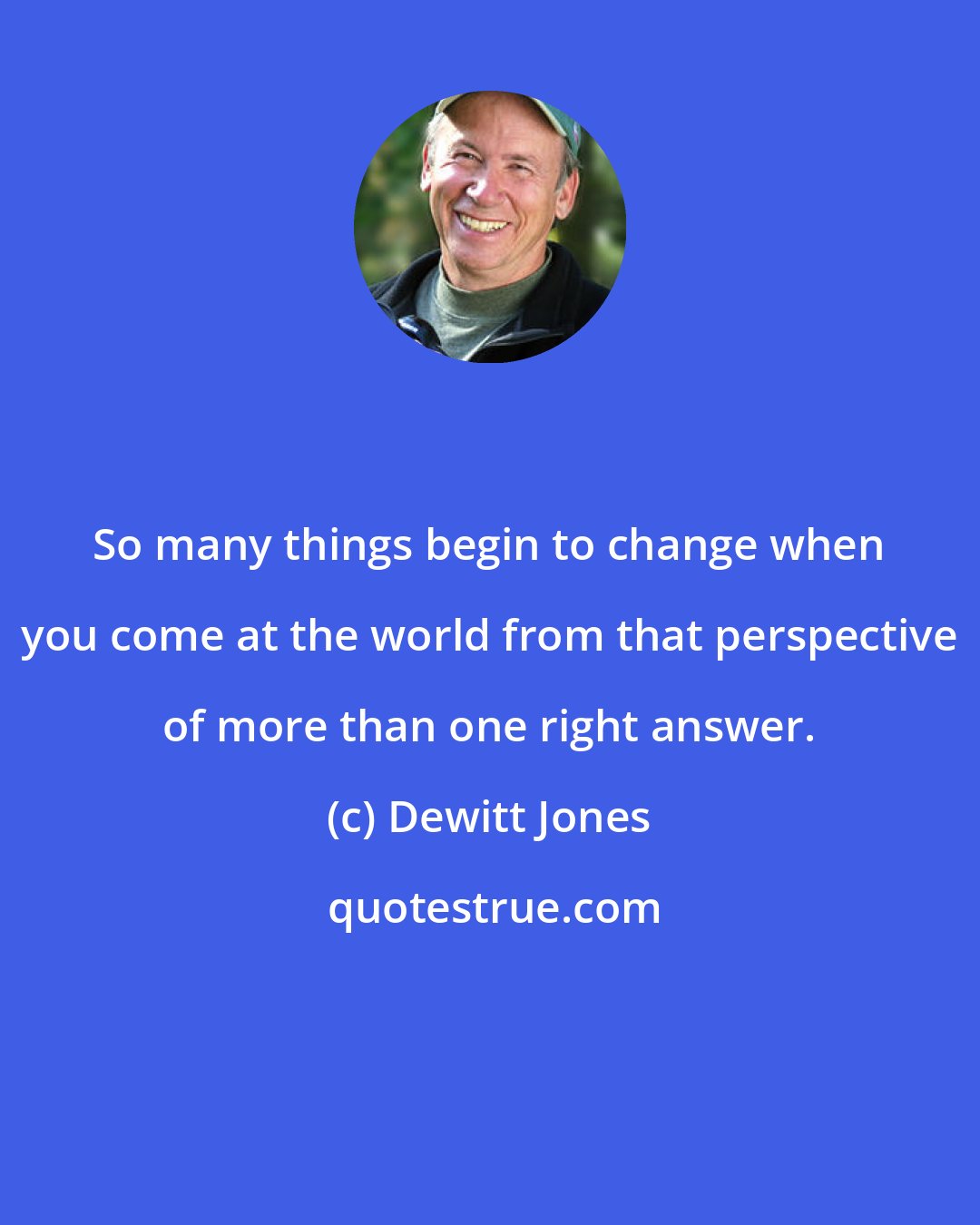 Dewitt Jones: So many things begin to change when you come at the world from that perspective of more than one right answer.