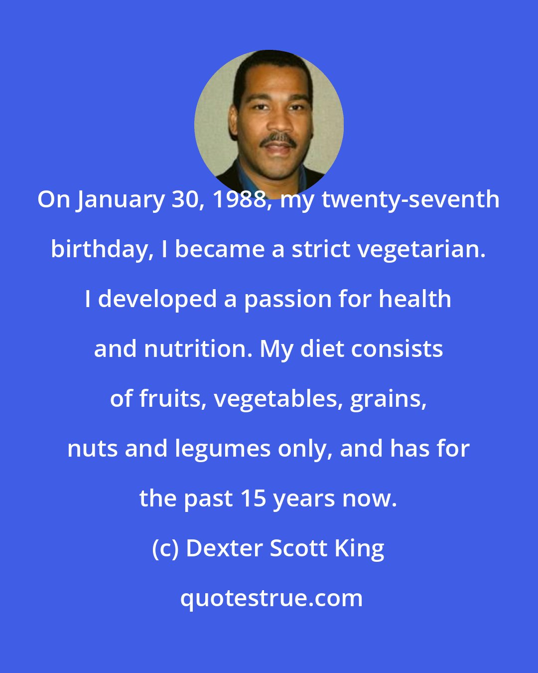 Dexter Scott King: On January 30, 1988, my twenty-seventh birthday, I became a strict vegetarian. I developed a passion for health and nutrition. My diet consists of fruits, vegetables, grains, nuts and legumes only, and has for the past 15 years now.