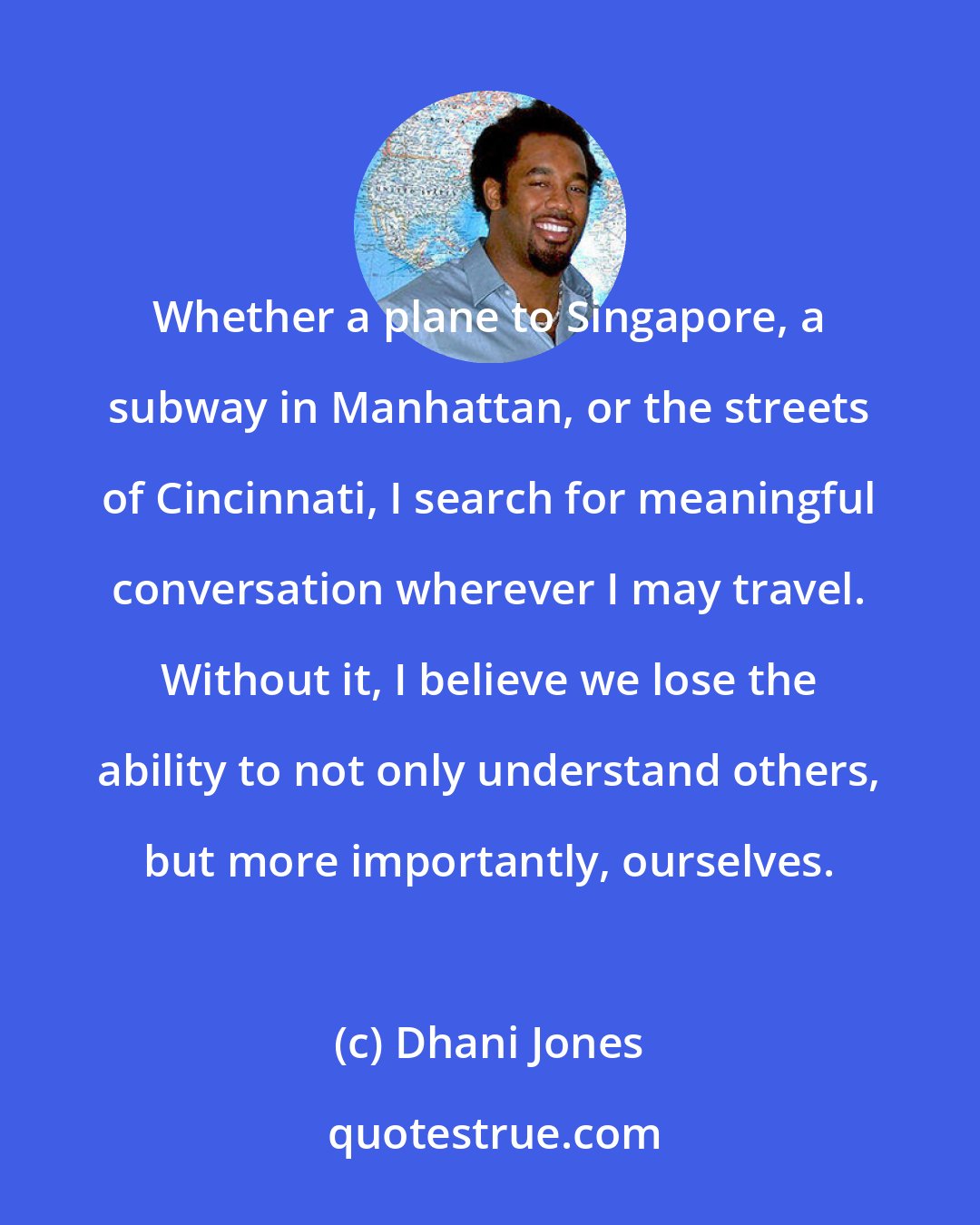 Dhani Jones: Whether a plane to Singapore, a subway in Manhattan, or the streets of Cincinnati, I search for meaningful conversation wherever I may travel. Without it, I believe we lose the ability to not only understand others, but more importantly, ourselves.