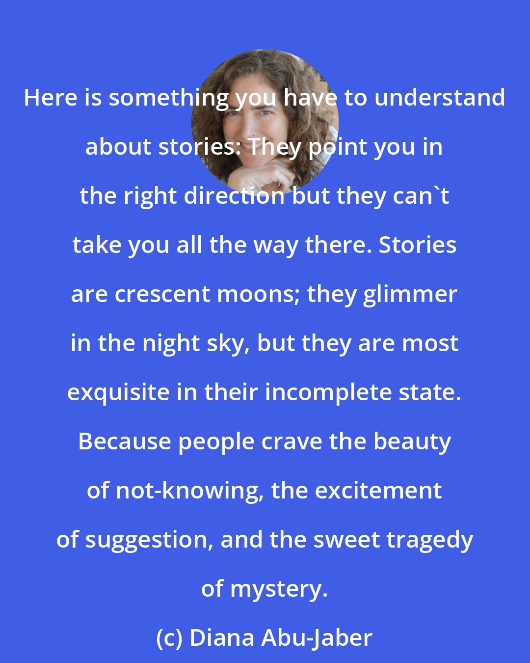 Diana Abu-Jaber: Here is something you have to understand about stories: They point you in the right direction but they can't take you all the way there. Stories are crescent moons; they glimmer in the night sky, but they are most exquisite in their incomplete state. Because people crave the beauty of not-knowing, the excitement of suggestion, and the sweet tragedy of mystery.