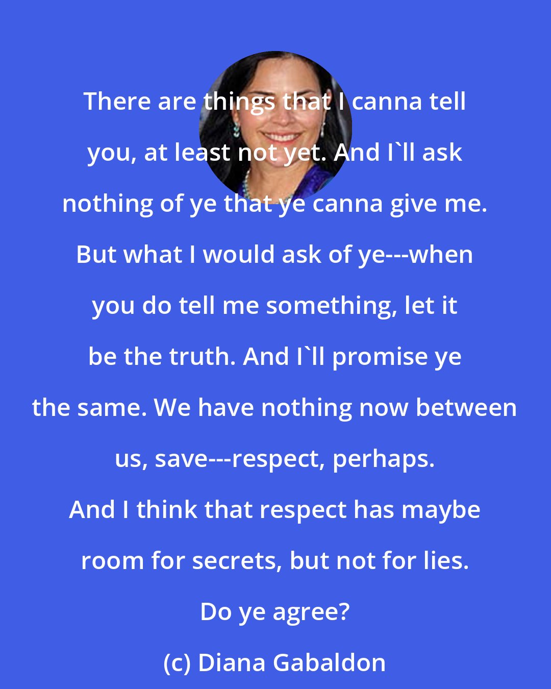 Diana Gabaldon: There are things that I canna tell you, at least not yet. And I'll ask nothing of ye that ye canna give me. But what I would ask of ye---when you do tell me something, let it be the truth. And I'll promise ye the same. We have nothing now between us, save---respect, perhaps. And I think that respect has maybe room for secrets, but not for lies. Do ye agree?