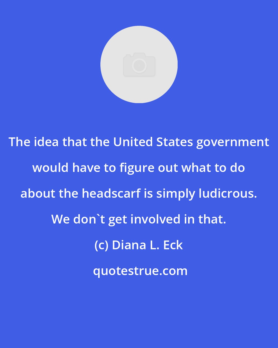 Diana L. Eck: The idea that the United States government would have to figure out what to do about the headscarf is simply ludicrous. We don't get involved in that.