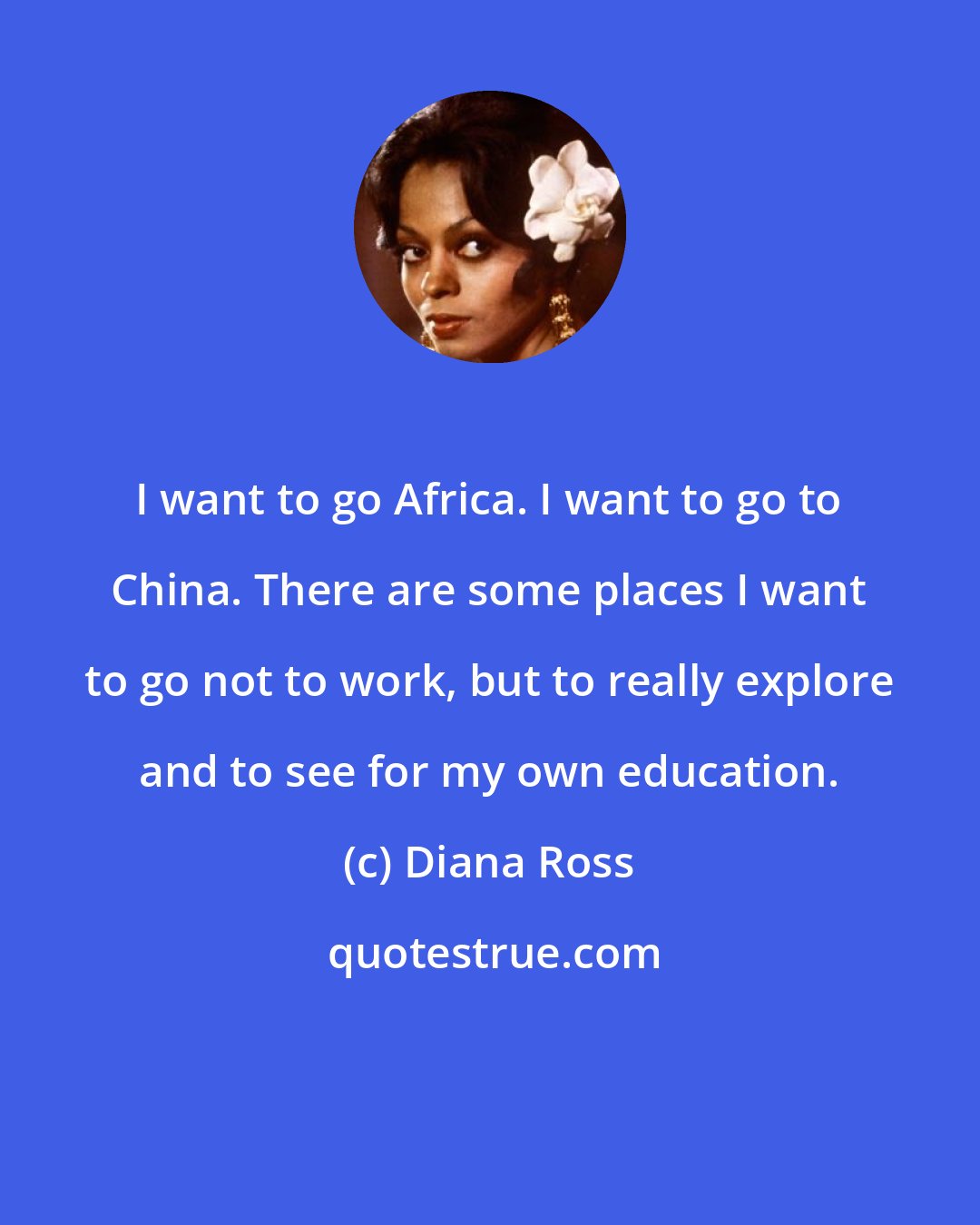 Diana Ross: I want to go Africa. I want to go to China. There are some places I want to go not to work, but to really explore and to see for my own education.
