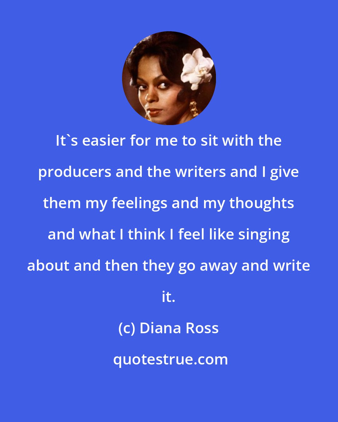 Diana Ross: It's easier for me to sit with the producers and the writers and I give them my feelings and my thoughts and what I think I feel like singing about and then they go away and write it.