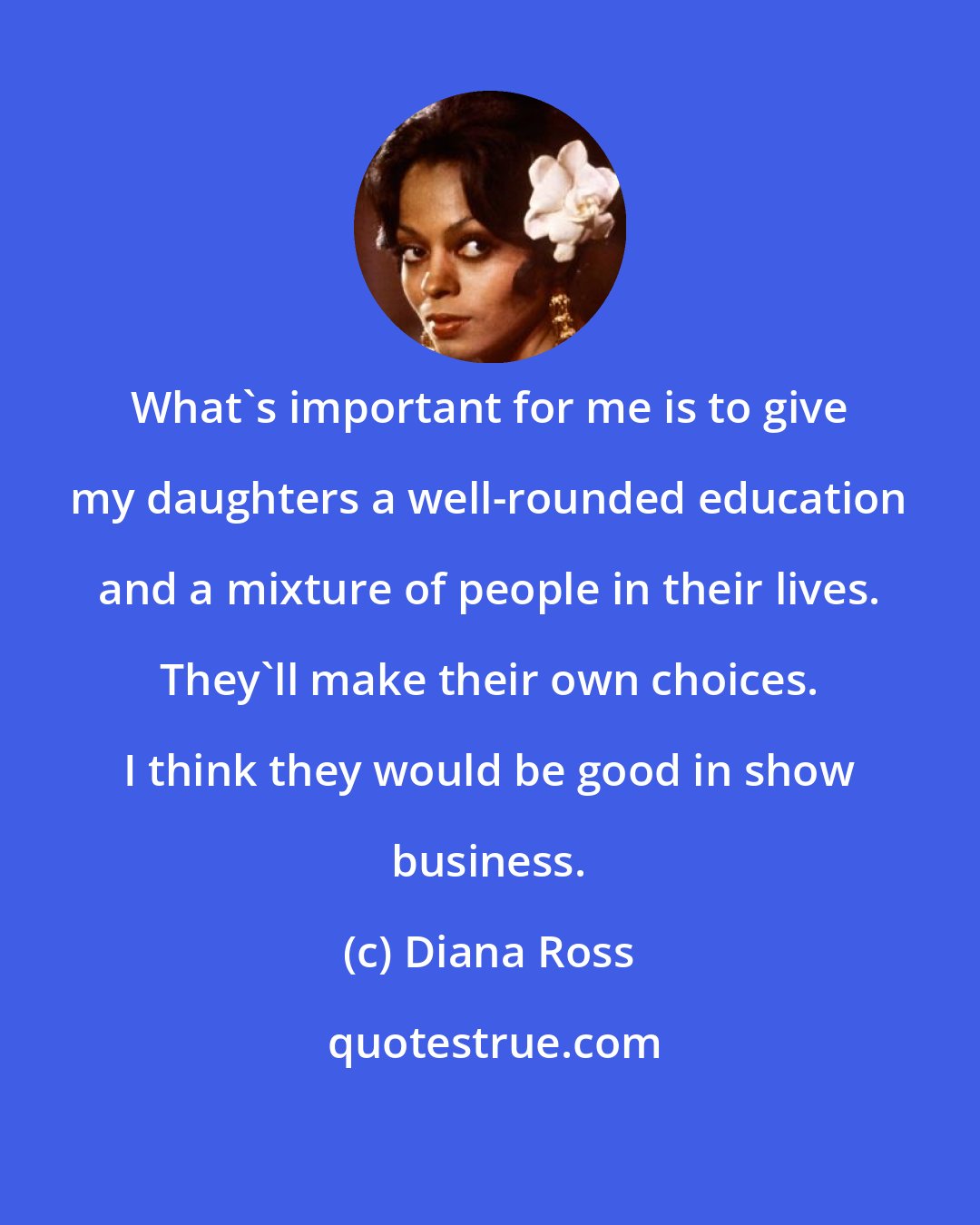 Diana Ross: What's important for me is to give my daughters a well-rounded education and a mixture of people in their lives. They'll make their own choices. I think they would be good in show business.