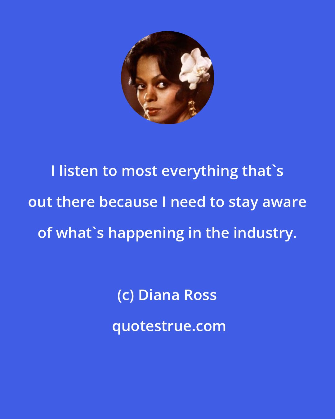 Diana Ross: I listen to most everything that's out there because I need to stay aware of what's happening in the industry.