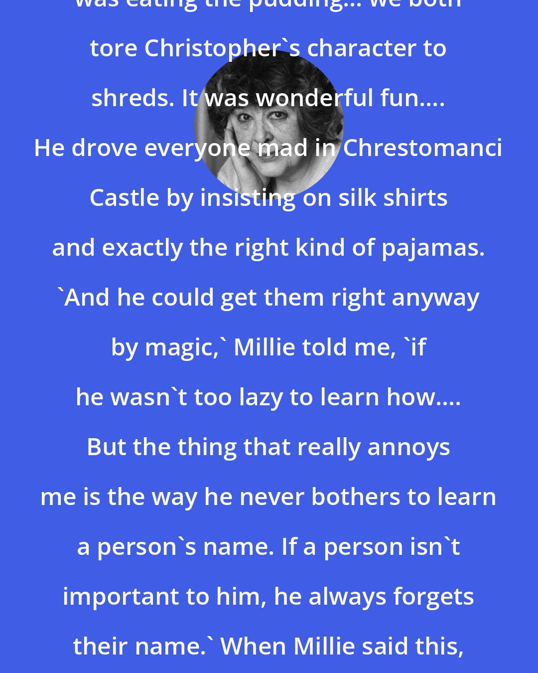Diana Wynne Jones: After that, all the while Millie was eating the pudding... we both tore Christopher's character to shreds. It was wonderful fun.... He drove everyone mad in Chrestomanci Castle by insisting on silk shirts and exactly the right kind of pajamas. 'And he could get them right anyway by magic,' Millie told me, 'if he wasn't too lazy to learn how.... But the thing that really annoys me is the way he never bothers to learn a person's name. If a person isn't important to him, he always forgets their name.' When Millie said this, I realized that Christopher had never once forgotten my name.