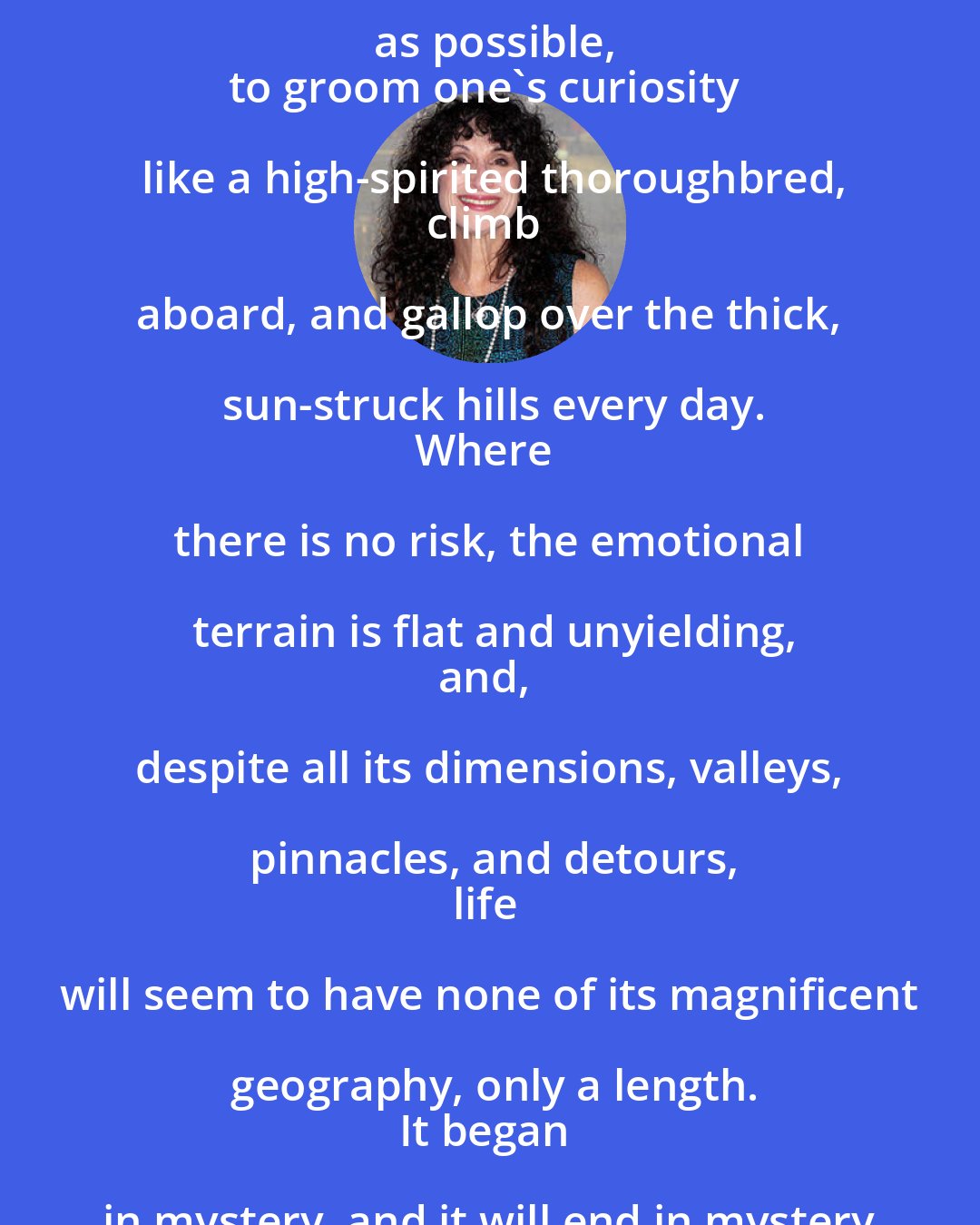 Diane Ackerman: The great affair, the love affair with life,
is to live as variously as possible,
to groom one's curiosity like a high-spirited thoroughbred,
climb aboard, and gallop over the thick, sun-struck hills every day.
Where there is no risk, the emotional terrain is flat and unyielding,
and, despite all its dimensions, valleys, pinnacles, and detours,
life will seem to have none of its magnificent geography, only a length.
It began in mystery, and it will end in mystery,
but what a savage and beautiful country lies in between.