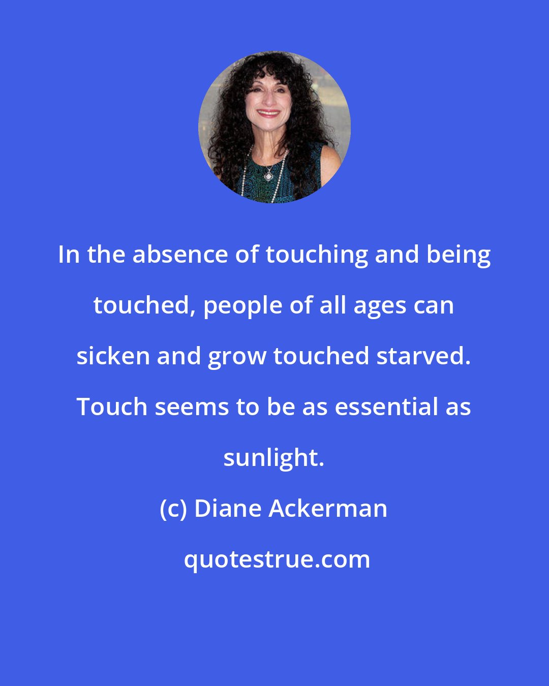 Diane Ackerman: In the absence of touching and being touched, people of all ages can sicken and grow touched starved. Touch seems to be as essential as sunlight.