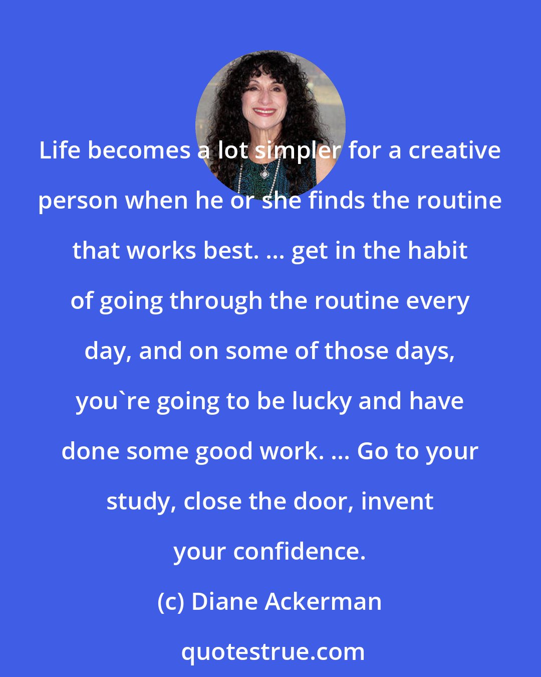 Diane Ackerman: Life becomes a lot simpler for a creative person when he or she finds the routine that works best. ... get in the habit of going through the routine every day, and on some of those days, you're going to be lucky and have done some good work. ... Go to your study, close the door, invent your confidence.