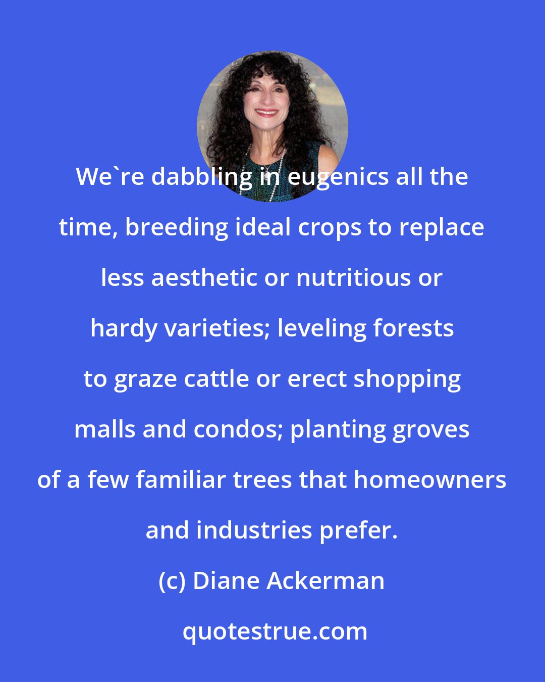 Diane Ackerman: We're dabbling in eugenics all the time, breeding ideal crops to replace less aesthetic or nutritious or hardy varieties; leveling forests to graze cattle or erect shopping malls and condos; planting groves of a few familiar trees that homeowners and industries prefer.