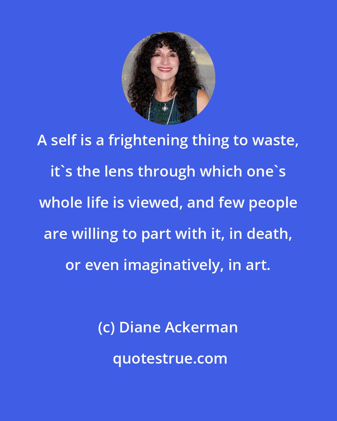 Diane Ackerman: A self is a frightening thing to waste, it's the lens through which one's whole life is viewed, and few people are willing to part with it, in death, or even imaginatively, in art.