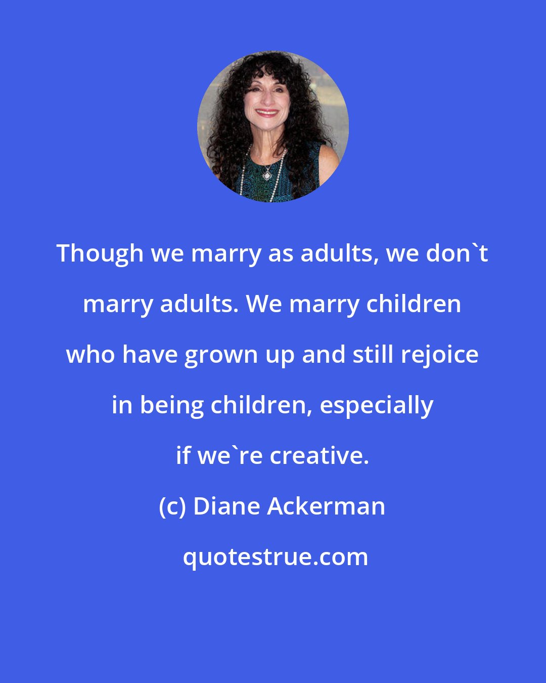 Diane Ackerman: Though we marry as adults, we don't marry adults. We marry children who have grown up and still rejoice in being children, especially if we're creative.