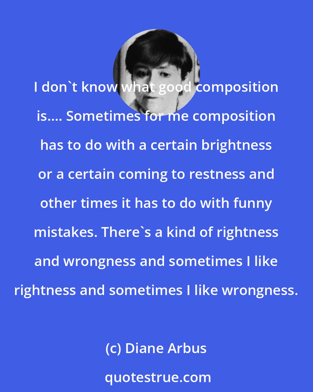 Diane Arbus: I don't know what good composition is.... Sometimes for me composition has to do with a certain brightness or a certain coming to restness and other times it has to do with funny mistakes. There's a kind of rightness and wrongness and sometimes I like rightness and sometimes I like wrongness.