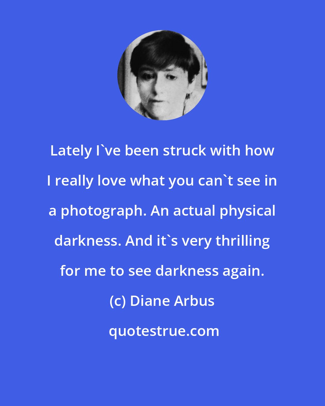 Diane Arbus: Lately I've been struck with how I really love what you can't see in a photograph. An actual physical darkness. And it's very thrilling for me to see darkness again.