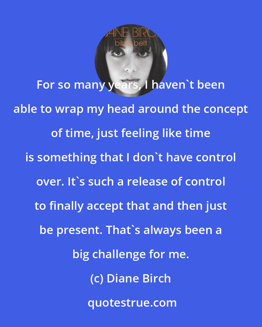 Diane Birch: For so many years, I haven't been able to wrap my head around the concept of time, just feeling like time is something that I don't have control over. It's such a release of control to finally accept that and then just be present. That's always been a big challenge for me.