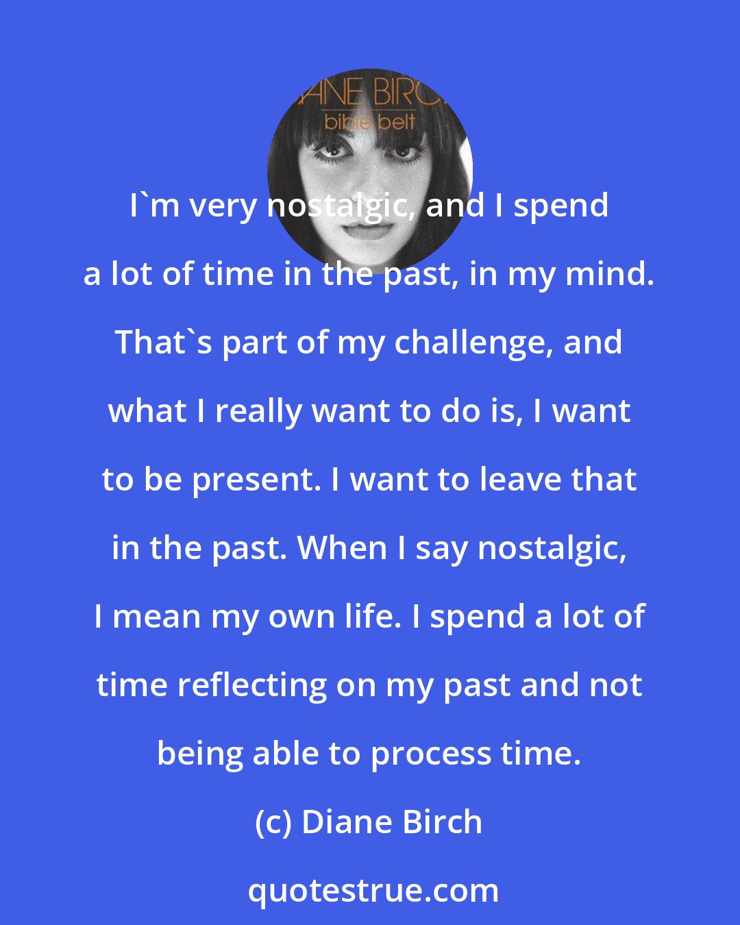 Diane Birch: I'm very nostalgic, and I spend a lot of time in the past, in my mind. That's part of my challenge, and what I really want to do is, I want to be present. I want to leave that in the past. When I say nostalgic, I mean my own life. I spend a lot of time reflecting on my past and not being able to process time.