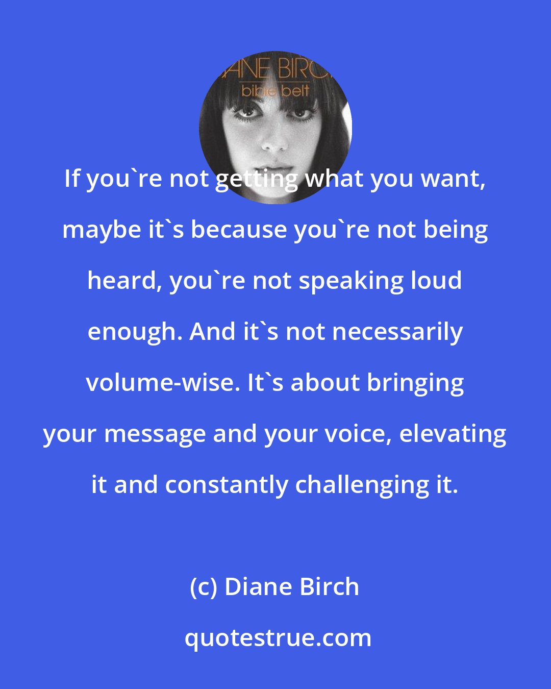 Diane Birch: If you're not getting what you want, maybe it's because you're not being heard, you're not speaking loud enough. And it's not necessarily volume-wise. It's about bringing your message and your voice, elevating it and constantly challenging it.