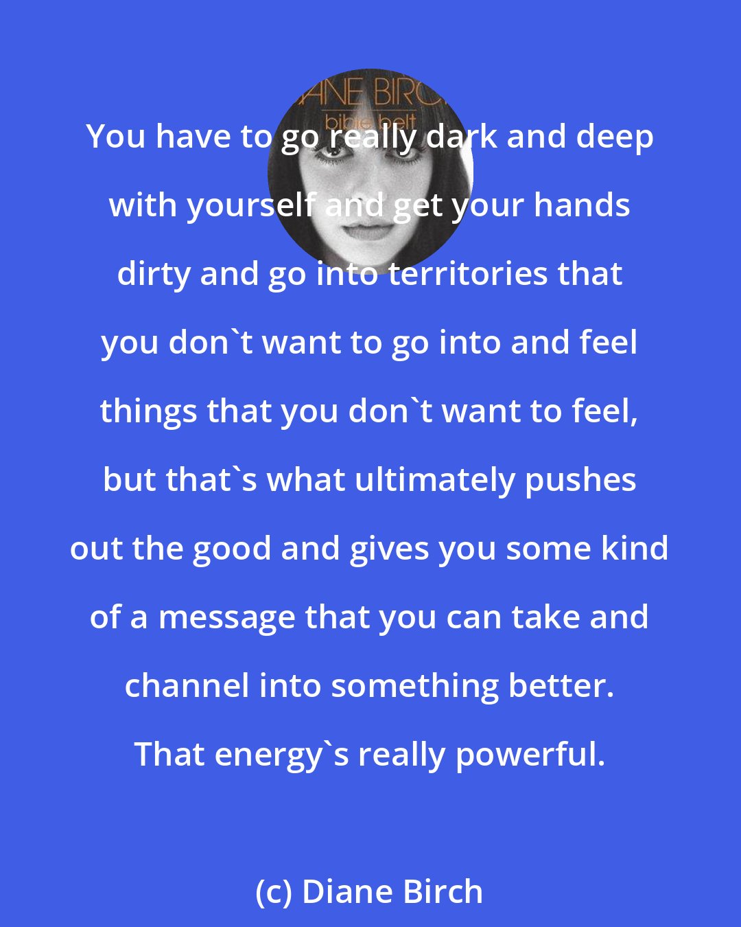Diane Birch: You have to go really dark and deep with yourself and get your hands dirty and go into territories that you don't want to go into and feel things that you don't want to feel, but that's what ultimately pushes out the good and gives you some kind of a message that you can take and channel into something better. That energy's really powerful.