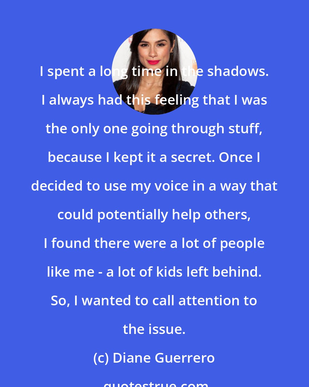 Diane Guerrero: I spent a long time in the shadows. I always had this feeling that I was the only one going through stuff, because I kept it a secret. Once I decided to use my voice in a way that could potentially help others, I found there were a lot of people like me - a lot of kids left behind. So, I wanted to call attention to the issue.
