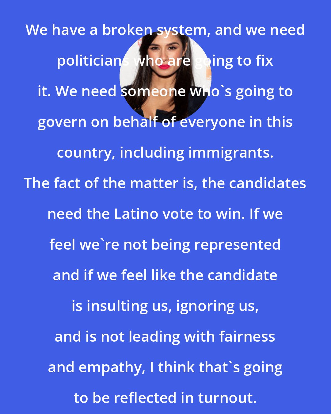 Diane Guerrero: We have a broken system, and we need politicians who are going to fix it. We need someone who's going to govern on behalf of everyone in this country, including immigrants. The fact of the matter is, the candidates need the Latino vote to win. If we feel we're not being represented and if we feel like the candidate is insulting us, ignoring us, and is not leading with fairness and empathy, I think that's going to be reflected in turnout.