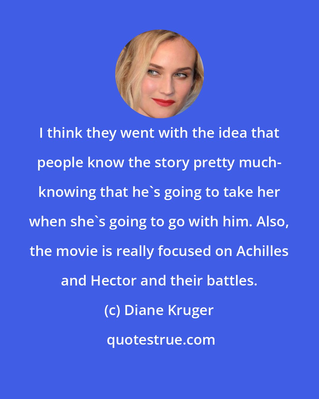 Diane Kruger: I think they went with the idea that people know the story pretty much- knowing that he's going to take her when she's going to go with him. Also, the movie is really focused on Achilles and Hector and their battles.