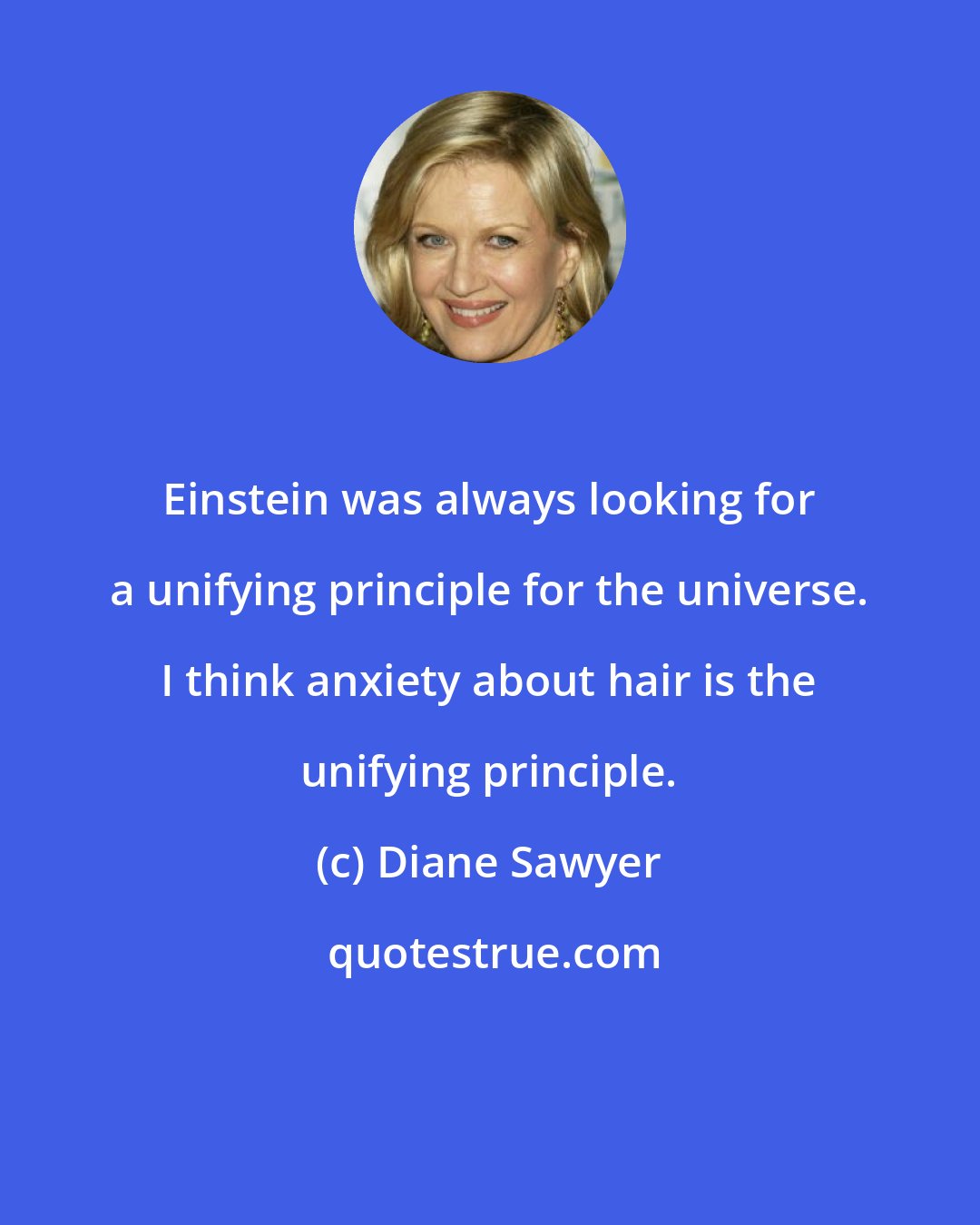 Diane Sawyer: Einstein was always looking for a unifying principle for the universe. I think anxiety about hair is the unifying principle.