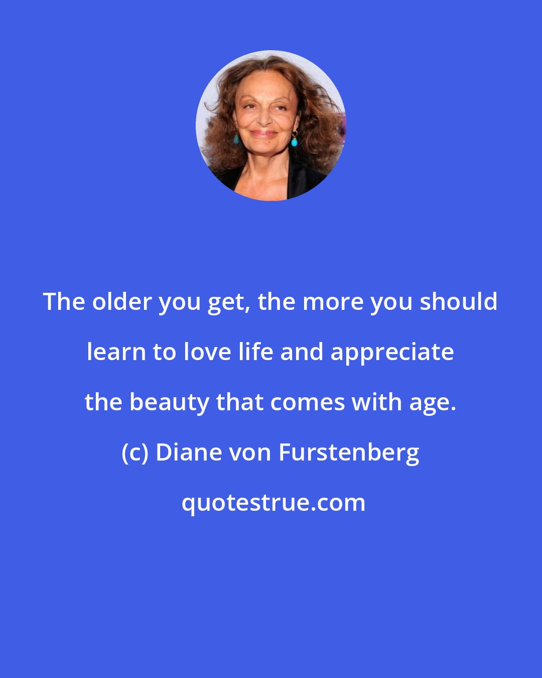 Diane von Furstenberg: The older you get, the more you should learn to love life and appreciate the beauty that comes with age.