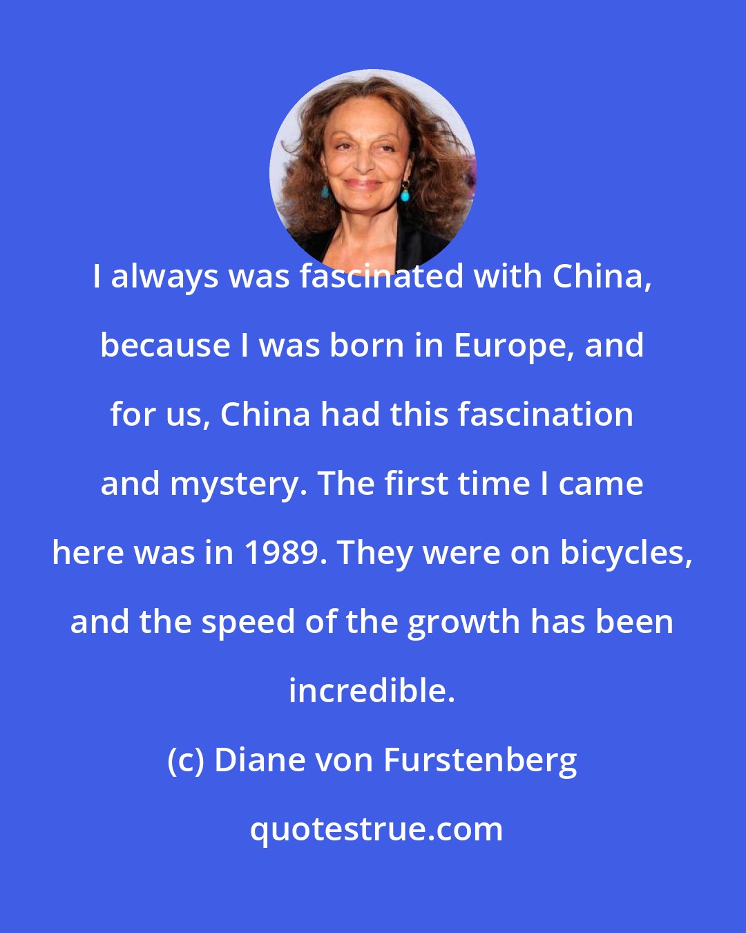 Diane von Furstenberg: I always was fascinated with China, because I was born in Europe, and for us, China had this fascination and mystery. The first time I came here was in 1989. They were on bicycles, and the speed of the growth has been incredible.