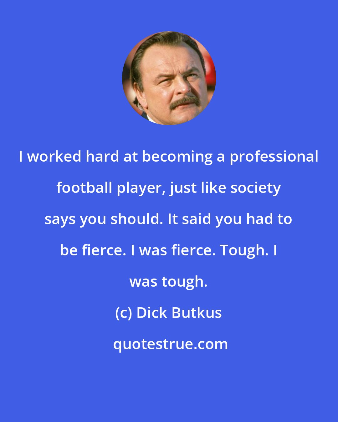 Dick Butkus: I worked hard at becoming a professional football player, just like society says you should. It said you had to be fierce. I was fierce. Tough. I was tough.