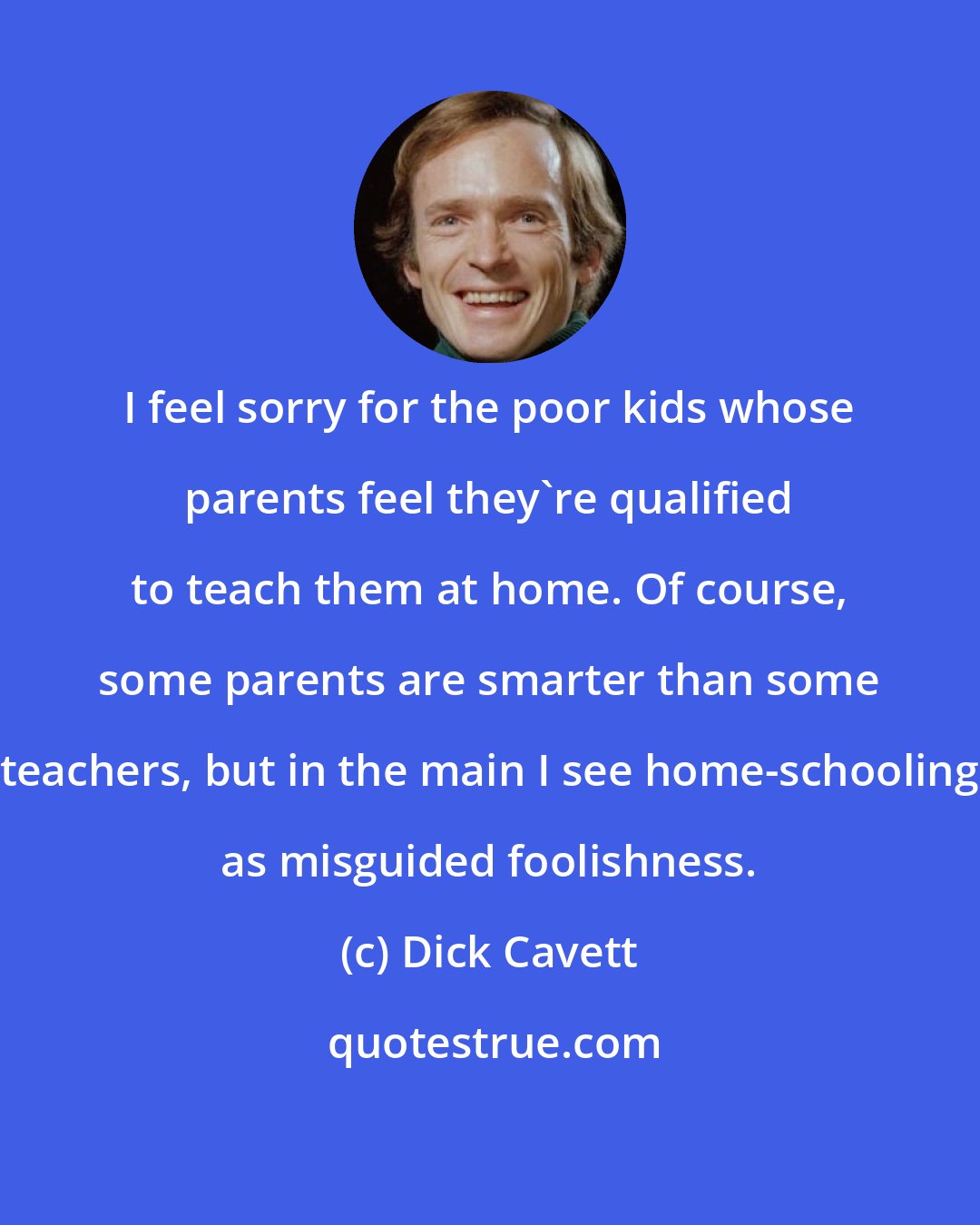 Dick Cavett: I feel sorry for the poor kids whose parents feel they're qualified to teach them at home. Of course, some parents are smarter than some teachers, but in the main I see home-schooling as misguided foolishness.