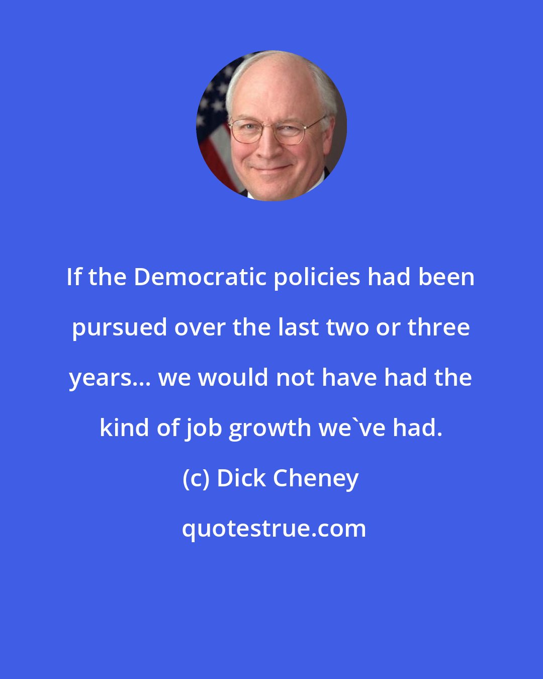 Dick Cheney: If the Democratic policies had been pursued over the last two or three years... we would not have had the kind of job growth we've had.