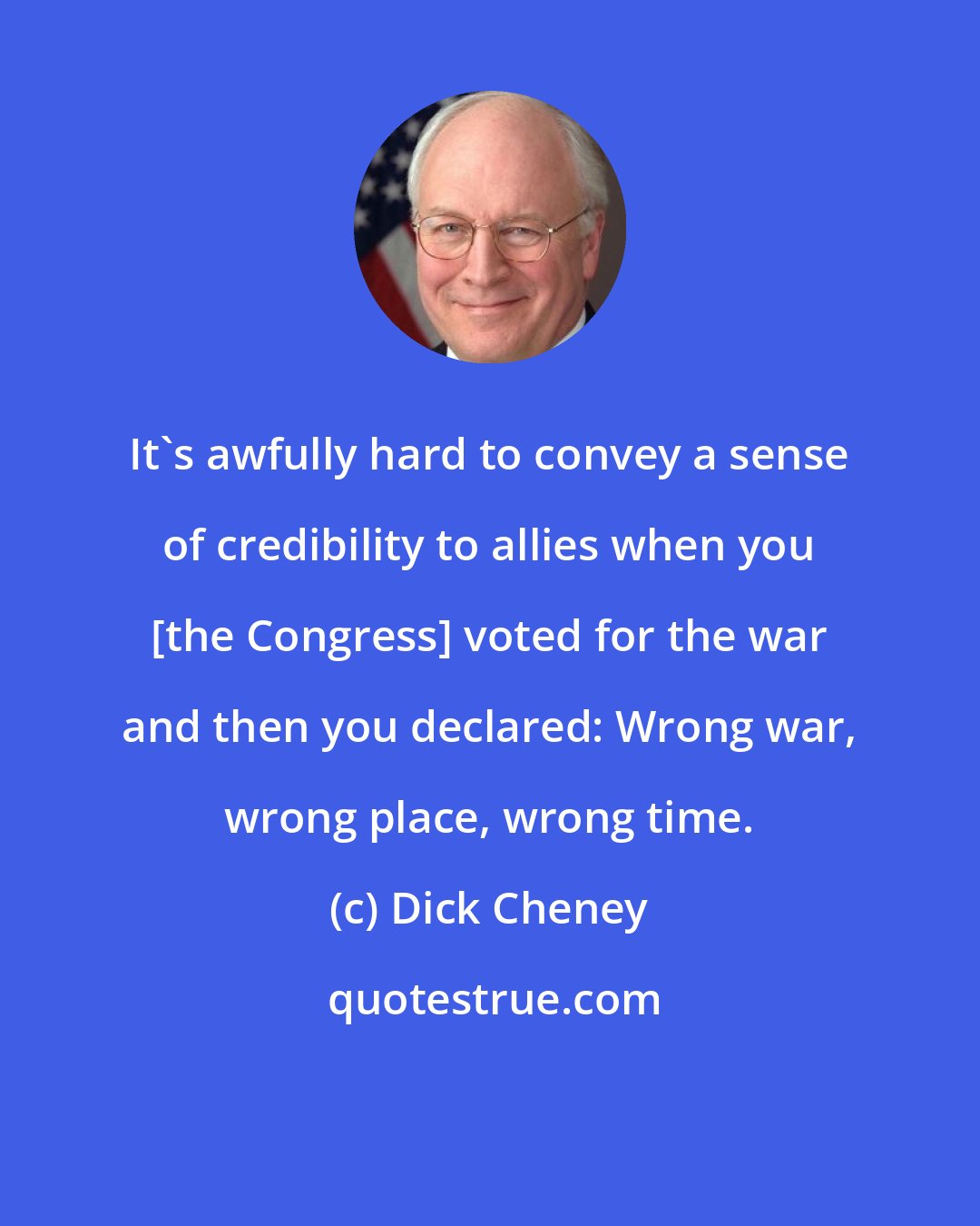 Dick Cheney: It's awfully hard to convey a sense of credibility to allies when you [the Congress] voted for the war and then you declared: Wrong war, wrong place, wrong time.