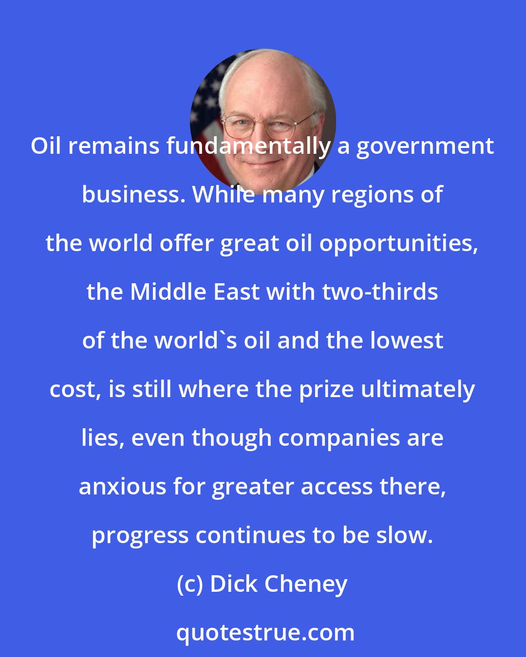 Dick Cheney: Oil remains fundamentally a government business. While many regions of the world offer great oil opportunities, the Middle East with two-thirds of the world's oil and the lowest cost, is still where the prize ultimately lies, even though companies are anxious for greater access there, progress continues to be slow.