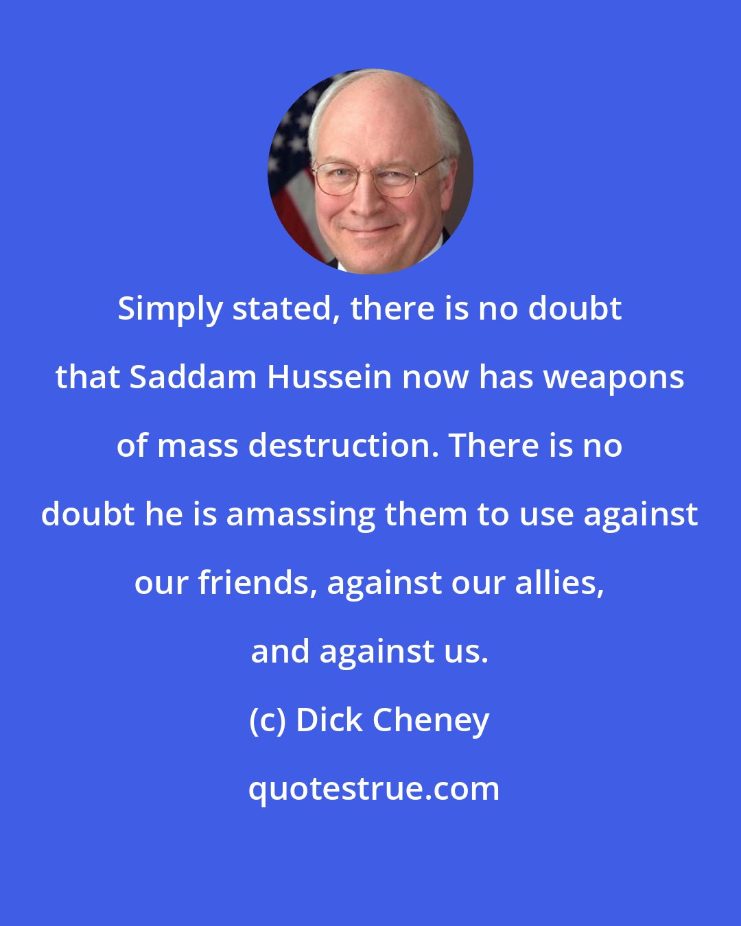 Dick Cheney: Simply stated, there is no doubt that Saddam Hussein now has weapons of mass destruction. There is no doubt he is amassing them to use against our friends, against our allies, and against us.