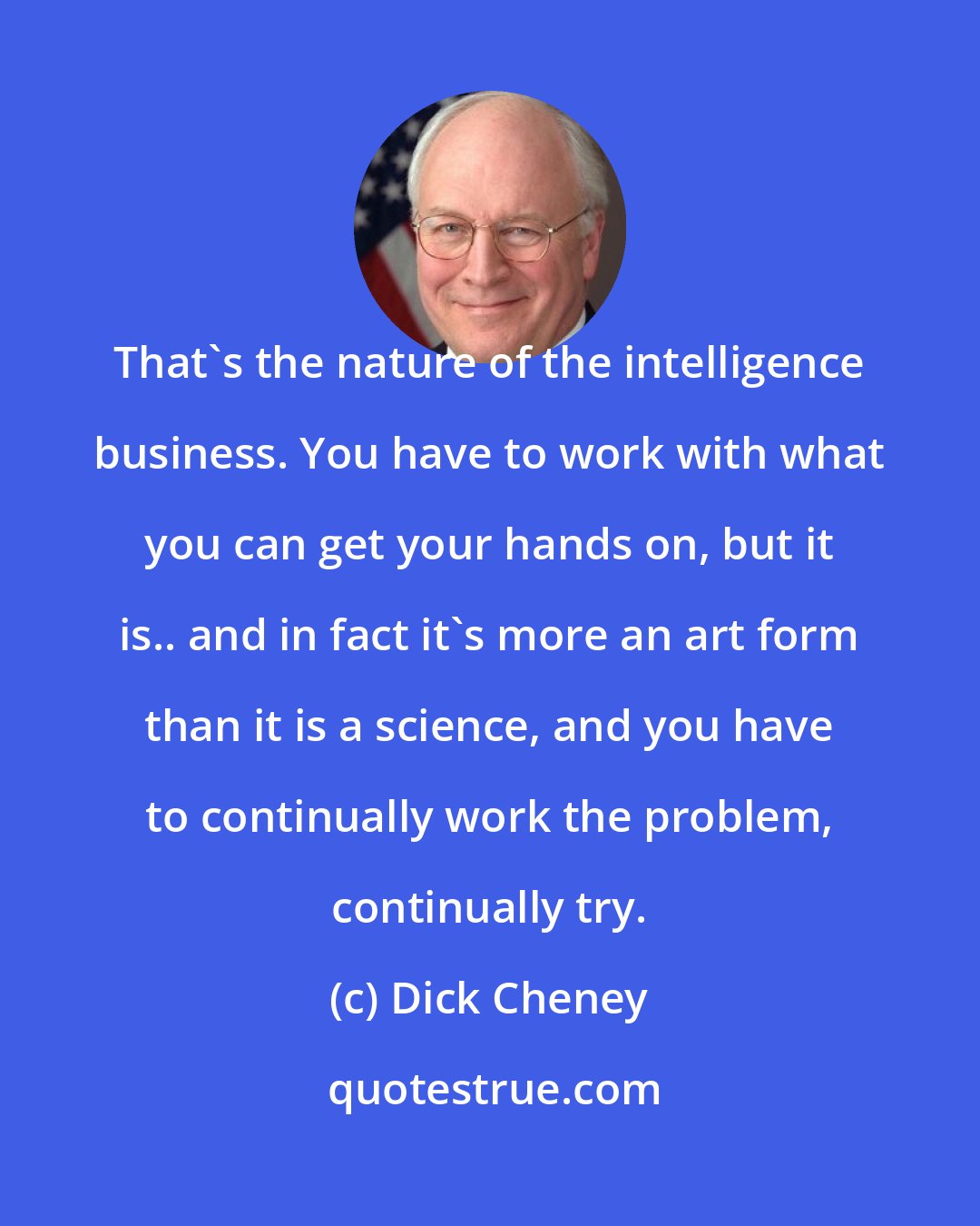 Dick Cheney: That's the nature of the intelligence business. You have to work with what you can get your hands on, but it is.. and in fact it's more an art form than it is a science, and you have to continually work the problem, continually try.